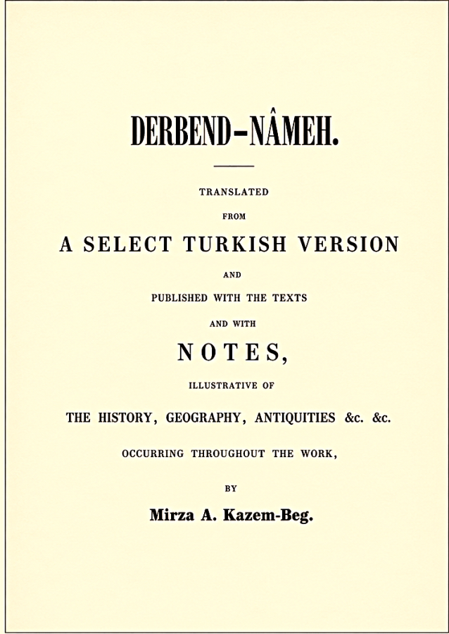 Kazem-Beg, Mirza A. Derbend-Nâmeh. Translated from a select Turkish version and published with the texts and with notes, illustrative of the history, geography, antiquities &c. &c. occurring throughout the work / by Mirza A. Kazem-Beg. -  St. Petersburg: de l’Imprimerie de l’Académie Impériale des Sciences, 1851. - 245 p.